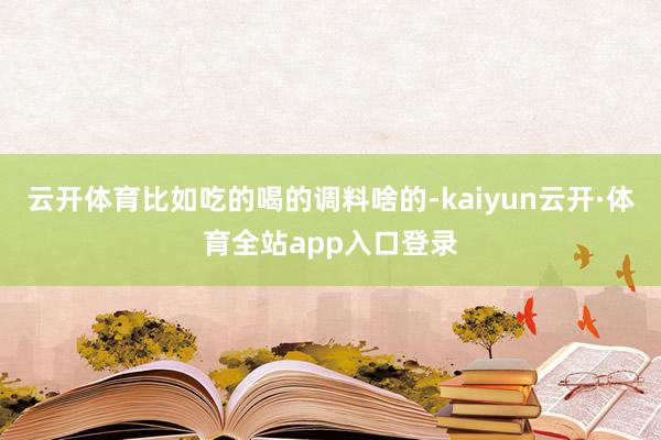 云开体育比如吃的喝的调料啥的-kaiyun云开·体育全站app入口登录