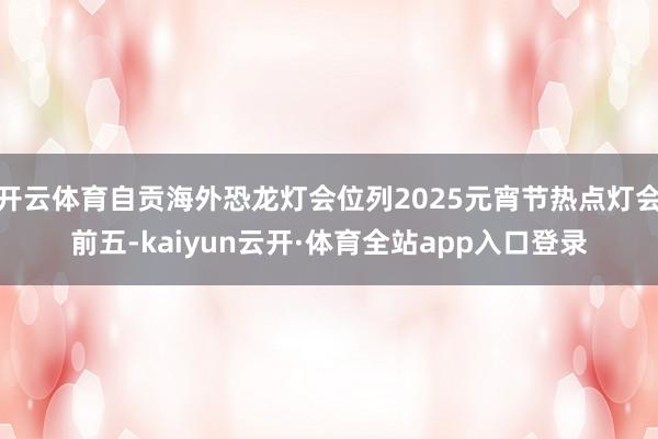 开云体育自贡海外恐龙灯会位列2025元宵节热点灯会前五-kaiyun云开·体育全站app入口登录