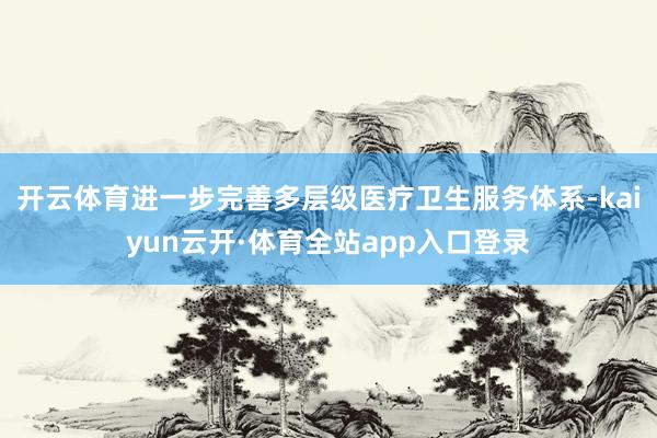 开云体育进一步完善多层级医疗卫生服务体系-kaiyun云开·体育全站app入口登录