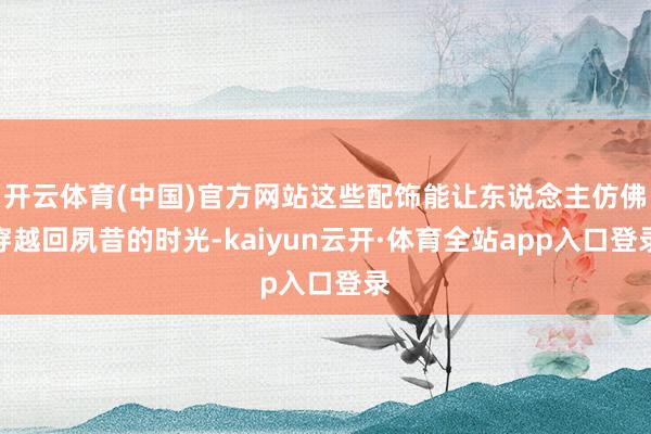 开云体育(中国)官方网站这些配饰能让东说念主仿佛穿越回夙昔的时光-kaiyun云开·体育全站app入口登录