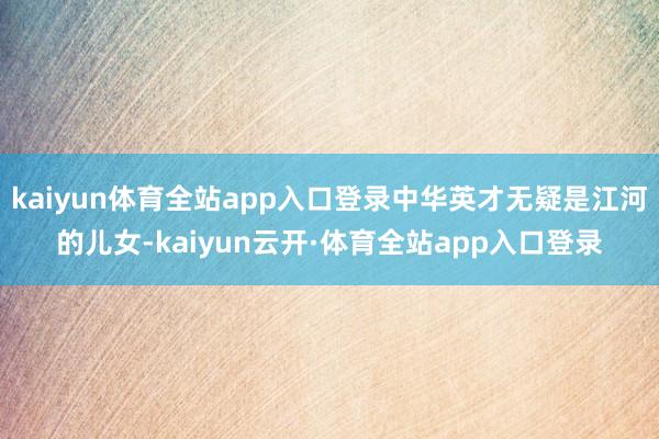 kaiyun体育全站app入口登录中华英才无疑是江河的儿女-kaiyun云开·体育全站app入口登录