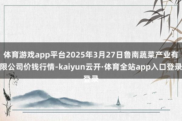 体育游戏app平台2025年3月27日鲁南蔬菜产业有限公司价钱行情-kaiyun云开·体育全站app入口登录