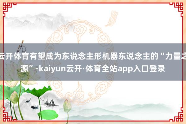 云开体育有望成为东说念主形机器东说念主的“力量之源”-kaiyun云开·体育全站app入口登录