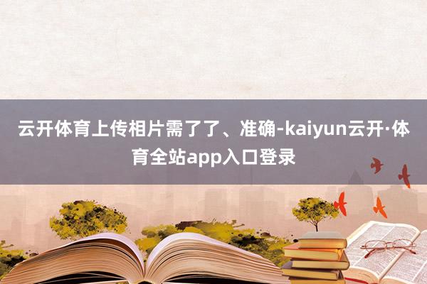 云开体育上传相片需了了、准确-kaiyun云开·体育全站app入口登录