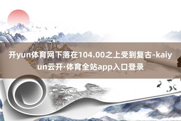 开yun体育网下落在104.00之上受到复古-kaiyun云开·体育全站app入口登录