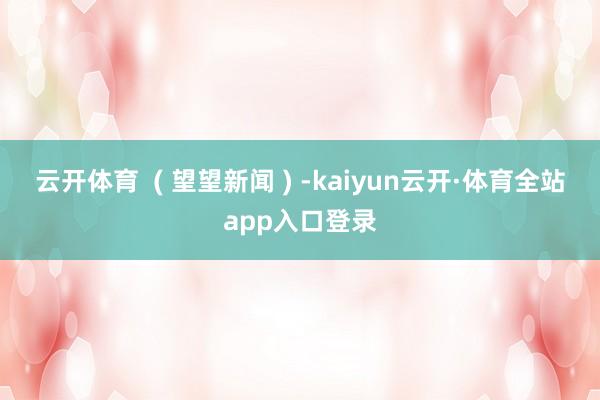 云开体育  ( 望望新闻 ) -kaiyun云开·体育全站app入口登录