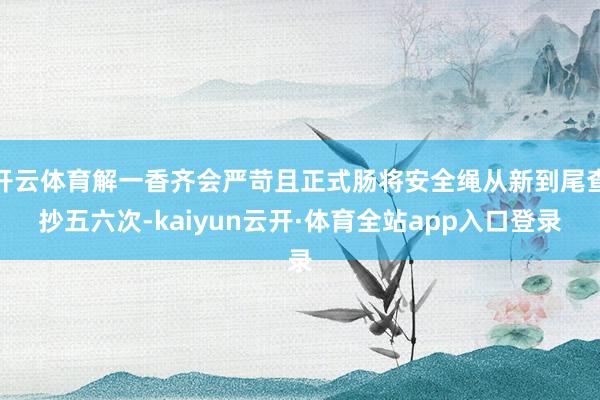 开云体育解一香齐会严苛且正式肠将安全绳从新到尾查抄五六次-kaiyun云开·体育全站app入口登录
