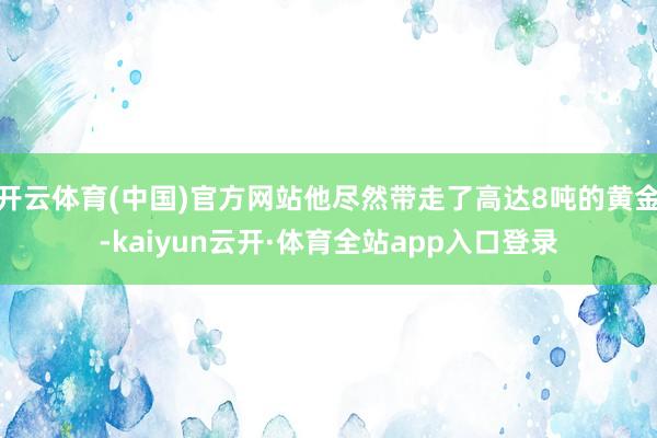 开云体育(中国)官方网站他尽然带走了高达8吨的黄金-kaiyun云开·体育全站app入口登录