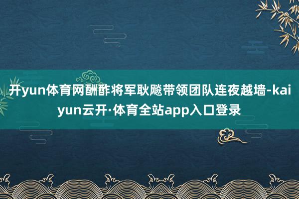 开yun体育网酬酢将军耿飚带领团队连夜越墙-kaiyun云开·体育全站app入口登录