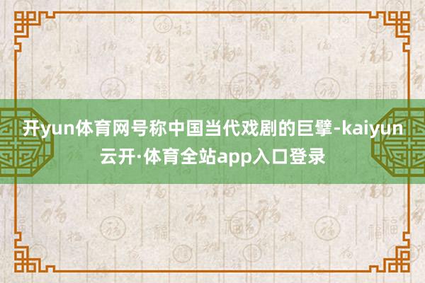 开yun体育网号称中国当代戏剧的巨擘-kaiyun云开·体育全站app入口登录