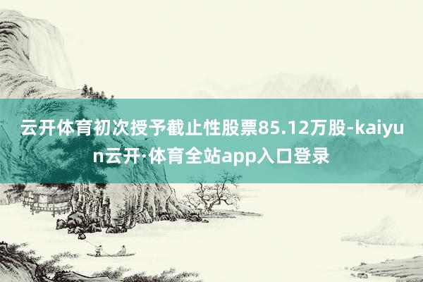 云开体育初次授予截止性股票85.12万股-kaiyun云开·体育全站app入口登录