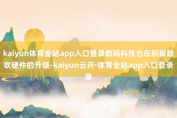 kaiyun体育全站app入口登录数码科技也在积极鼓吹硬件的升级-kaiyun云开·体育全站app入口登录