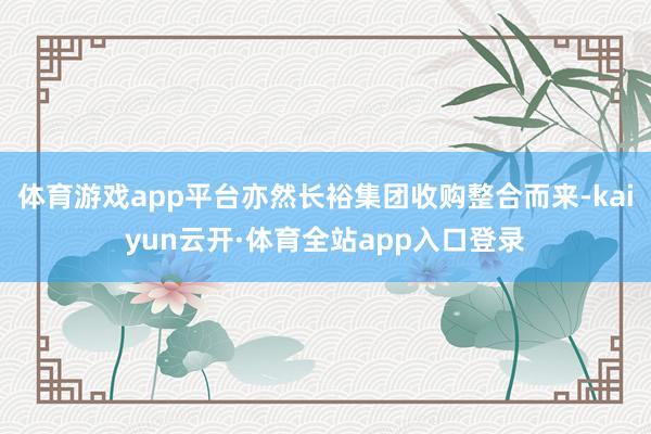 体育游戏app平台亦然长裕集团收购整合而来-kaiyun云开·体育全站app入口登录