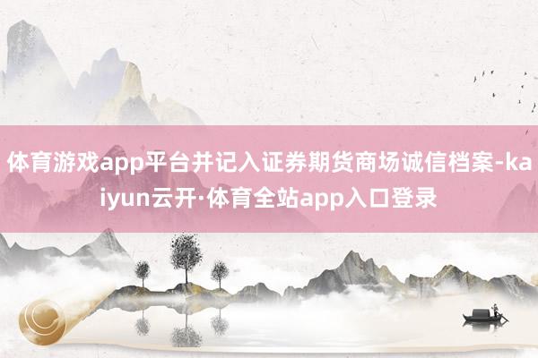 体育游戏app平台并记入证券期货商场诚信档案-kaiyun云开·体育全站app入口登录