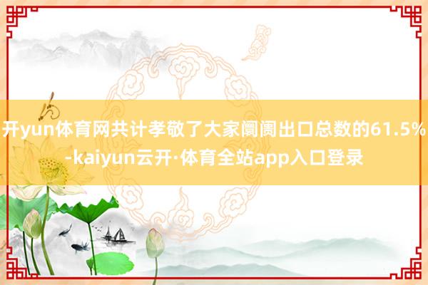 开yun体育网共计孝敬了大家阛阓出口总数的61.5%-kaiyun云开·体育全站app入口登录