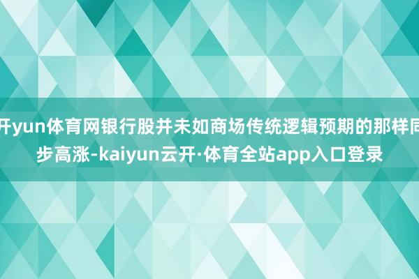 开yun体育网银行股并未如商场传统逻辑预期的那样同步高涨-kaiyun云开·体育全站app入口登录