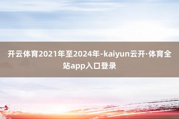 开云体育2021年至2024年-kaiyun云开·体育全站app入口登录