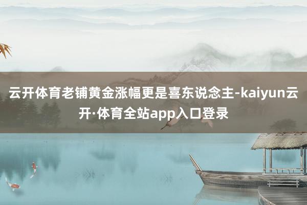 云开体育老铺黄金涨幅更是喜东说念主-kaiyun云开·体育全站app入口登录