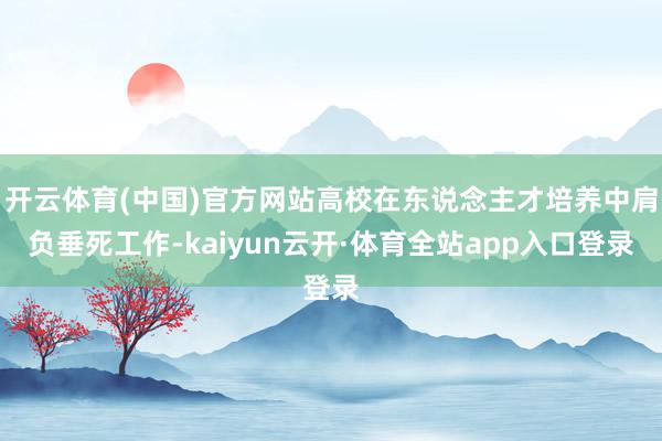 开云体育(中国)官方网站高校在东说念主才培养中肩负垂死工作-kaiyun云开·体育全站app入口登录