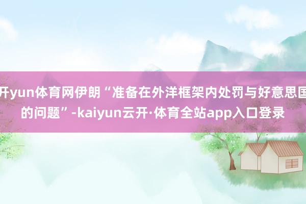 开yun体育网伊朗“准备在外洋框架内处罚与好意思国的问题”-kaiyun云开·体育全站app入口登录