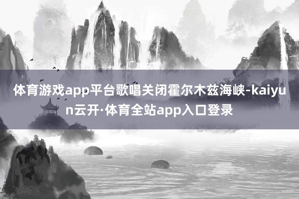 体育游戏app平台歌唱关闭霍尔木兹海峡-kaiyun云开·体育全站app入口登录