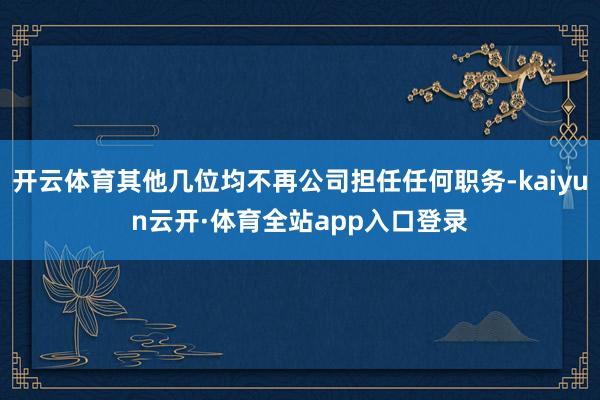 开云体育其他几位均不再公司担任任何职务-kaiyun云开·体育全站app入口登录