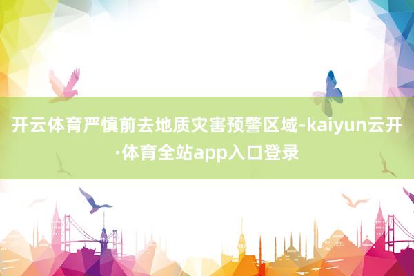 开云体育严慎前去地质灾害预警区域-kaiyun云开·体育全站app入口登录