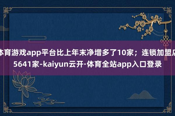 体育游戏app平台比上年末净增多了10家；连锁加盟店5641家-kaiyun云开·体育全站app入口登录