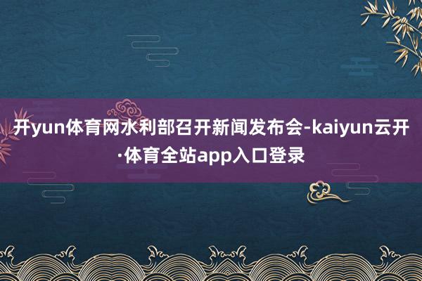 开yun体育网水利部召开新闻发布会-kaiyun云开·体育全站app入口登录