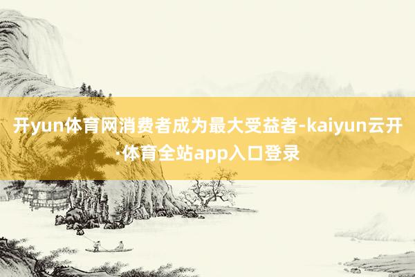 开yun体育网消费者成为最大受益者-kaiyun云开·体育全站app入口登录