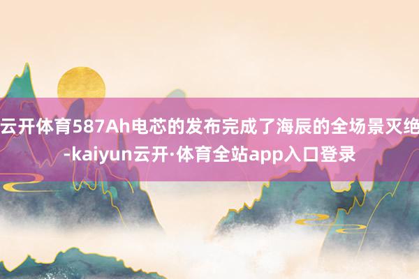 云开体育587Ah电芯的发布完成了海辰的全场景灭绝-kaiyun云开·体育全站app入口登录
