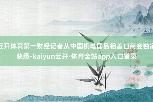 云开体育第一财经记者从中国机电居品相差口商会独家获悉-kaiyun云开·体育全站app入口登录