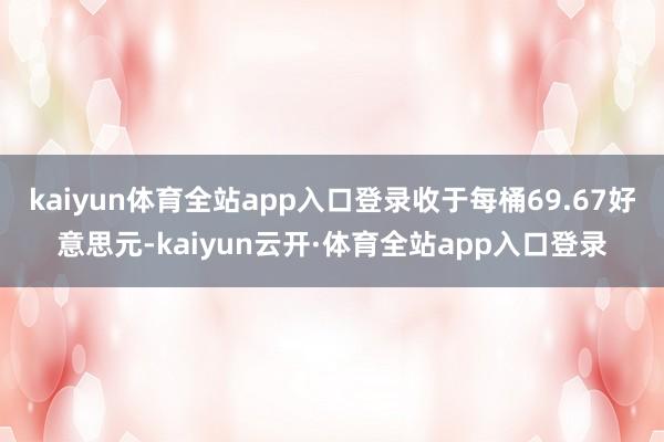 kaiyun体育全站app入口登录收于每桶69.67好意思元-kaiyun云开·体育全站app入口登录