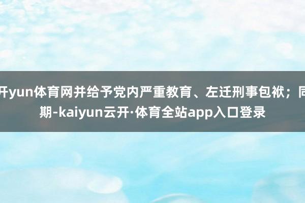 开yun体育网并给予党内严重教育、左迁刑事包袱；同期-kaiyun云开·体育全站app入口登录