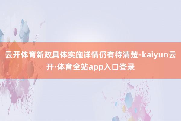 云开体育新政具体实施详情仍有待清楚-kaiyun云开·体育全站app入口登录