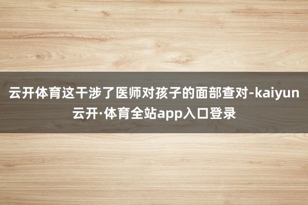云开体育这干涉了医师对孩子的面部查对-kaiyun云开·体育全站app入口登录