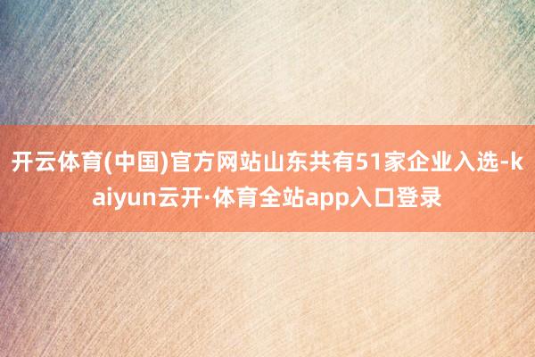 开云体育(中国)官方网站山东共有51家企业入选-kaiyun云开·体育全站app入口登录