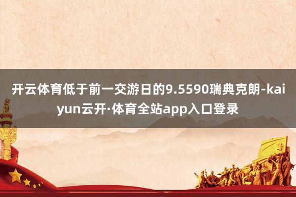 开云体育低于前一交游日的9.5590瑞典克朗-kaiyun云开·体育全站app入口登录