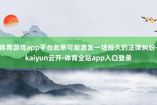 体育游戏app平台此举可能激发一场经久的法律纠纷-kaiyun云开·体育全站app入口登录