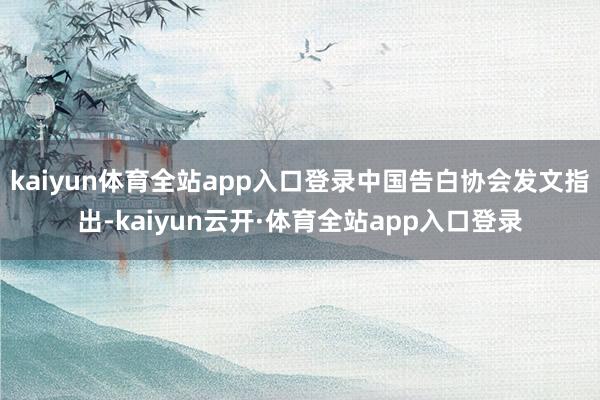 kaiyun体育全站app入口登录中国告白协会发文指出-kaiyun云开·体育全站app入口登录