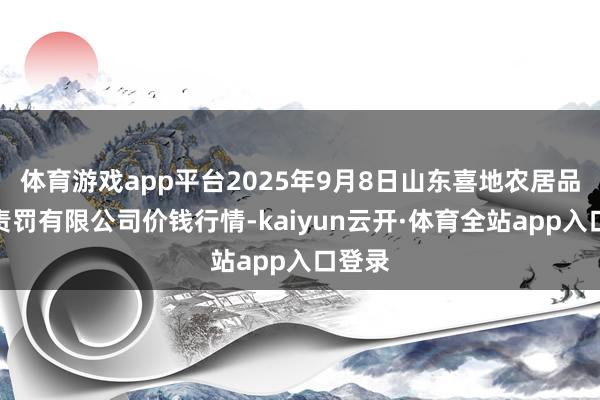 体育游戏app平台2025年9月8日山东喜地农居品商场责罚有限公司价钱行情-kaiyun云开·体育全站app入口登录