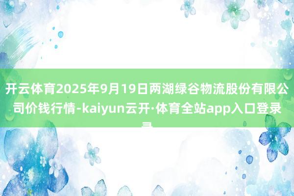 开云体育2025年9月19日两湖绿谷物流股份有限公司价钱行情-kaiyun云开·体育全站app入口登录