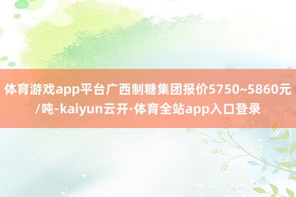 体育游戏app平台广西制糖集团报价5750~5860元/吨-kaiyun云开·体育全站app入口登录
