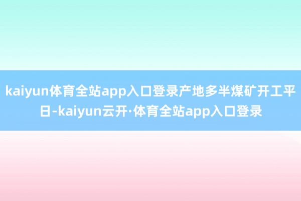 kaiyun体育全站app入口登录产地多半煤矿开工平日-kaiyun云开·体育全站app入口登录