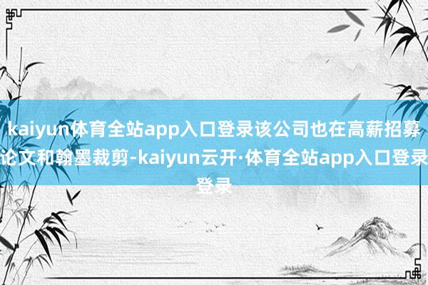 kaiyun体育全站app入口登录该公司也在高薪招募论文和翰墨裁剪-kaiyun云开·体育全站app入口登录