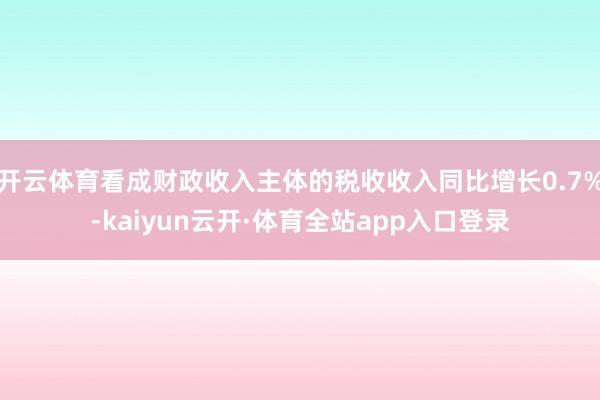开云体育看成财政收入主体的税收收入同比增长0.7%-kaiyun云开·体育全站app入口登录