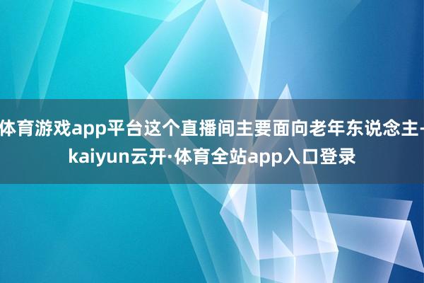 体育游戏app平台这个直播间主要面向老年东说念主-kaiyun云开·体育全站app入口登录