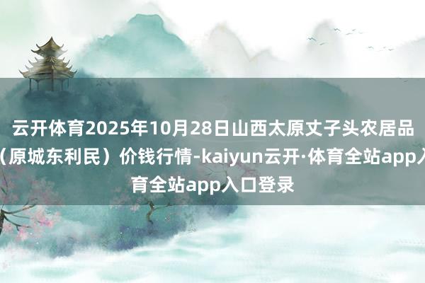 云开体育2025年10月28日山西太原丈子头农居品物流园(原城东利民)价钱行情-kaiyun云开·体育全站app入口登录