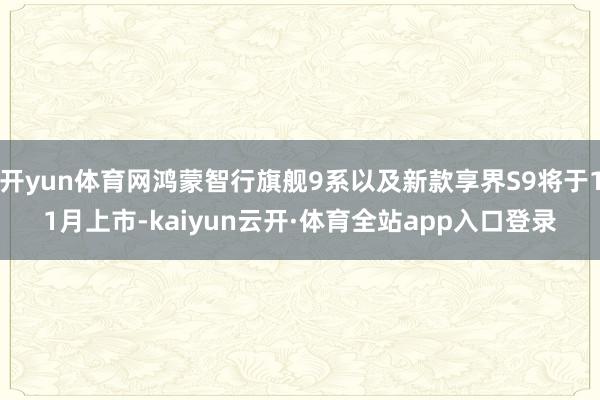开yun体育网鸿蒙智行旗舰9系以及新款享界S9将于11月上市-kaiyun云开·体育全站app入口登录