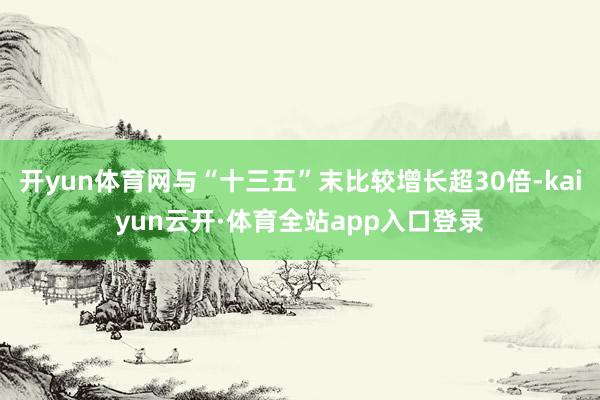 开yun体育网与“十三五”末比较增长超30倍-kaiyun云开·体育全站app入口登录